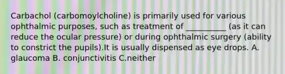 Carbachol (carbomoylcholine) is primarily used for various ophthalmic purposes, such as treatment of __________ (as it can reduce the ocular pressure) or during ophthalmic surgery (ability to constrict the pupils).It is usually dispensed as eye drops. A. glaucoma B. conjunctivitis C.neither
