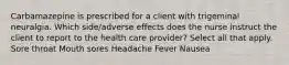 Carbamazepine is prescribed for a client with trigeminal neuralgia. Which side/adverse effects does the nurse instruct the client to report to the health care provider? Select all that apply. Sore throat Mouth sores Headache Fever Nausea