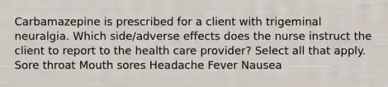 Carbamazepine is prescribed for a client with trigeminal neuralgia. Which side/adverse effects does the nurse instruct the client to report to the health care provider? Select all that apply. Sore throat Mouth sores Headache Fever Nausea