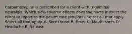 Carbamazepine is prescribed for a client with trigeminal neuralgia. Which side/adverse effects does the nurse instruct the client to report to the health care provider? Select all that apply. Select all that apply. A. Sore throat B. Fever C. Mouth sores D. Headache E. Nausea