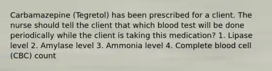 Carbamazepine (Tegretol) has been prescribed for a client. The nurse should tell the client that which blood test will be done periodically while the client is taking this medication? 1. Lipase level 2. Amylase level 3. Ammonia level 4. Complete blood cell (CBC) count