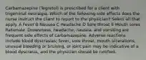 Carbamazepine (Tegretol) is prescribed for a client with trigeminal neuralgia. Which of the following side effects does the nurse instruct the client to report to the physician? Select all that apply. A Fever B Nausea C Headache D Sore throat E Mouth sores Rationale: Drowsiness, headache, nausea, and vomiting are frequent side effects of carbamazepine. Adverse reactions include blood dyscrasias; fever, sore throat, mouth ulcerations, unusual bleeding or bruising, or joint pain may be indicative of a blood dyscrasia, and the physician should be notified.