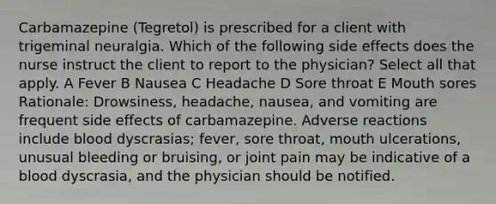 Carbamazepine (Tegretol) is prescribed for a client with trigeminal neuralgia. Which of the following side effects does the nurse instruct the client to report to the physician? Select all that apply. A Fever B Nausea C Headache D Sore throat E Mouth sores Rationale: Drowsiness, headache, nausea, and vomiting are frequent side effects of carbamazepine. Adverse reactions include blood dyscrasias; fever, sore throat, mouth ulcerations, unusual bleeding or bruising, or joint pain may be indicative of a blood dyscrasia, and the physician should be notified.