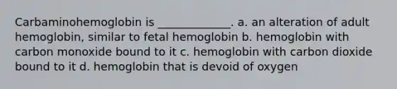 Carbaminohemoglobin is _____________. a. an alteration of adult hemoglobin, similar to fetal hemoglobin b. hemoglobin with carbon monoxide bound to it c. hemoglobin with carbon dioxide bound to it d. hemoglobin that is devoid of oxygen