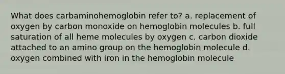 What does carbaminohemoglobin refer to? a. replacement of oxygen by carbon monoxide on hemoglobin molecules b. full saturation of all heme molecules by oxygen c. carbon dioxide attached to an amino group on the hemoglobin molecule d. oxygen combined with iron in the hemoglobin molecule