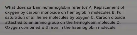 What does carbaminohemoglobin refer to? A. Replacement of oxygen by carbon monoxide on hemoglobin molecules B. Full saturation of all heme molecules by oxygen C. Carbon dioxide attached to an amino group on the hemoglobin molecule D. Oxygen combined with iron in the haemoglobin molecule