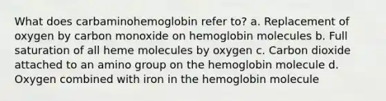 What does carbaminohemoglobin refer to? a. Replacement of oxygen by carbon monoxide on hemoglobin molecules b. Full saturation of all heme molecules by oxygen c. Carbon dioxide attached to an amino group on the hemoglobin molecule d. Oxygen combined with iron in the hemoglobin molecule