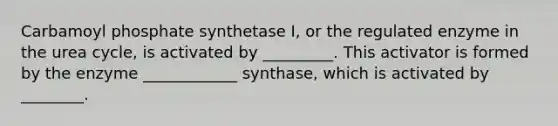 Carbamoyl phosphate synthetase I, or the regulated enzyme in the urea cycle, is activated by _________. This activator is formed by the enzyme ____________ synthase, which is activated by ________.