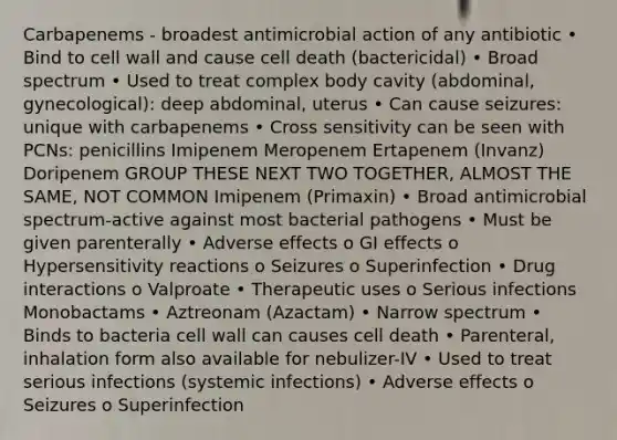 Carbapenems - broadest antimicrobial action of any antibiotic • Bind to cell wall and cause cell death (bactericidal) • Broad spectrum • Used to treat complex body cavity (abdominal, gynecological): deep abdominal, uterus • Can cause seizures: unique with carbapenems • Cross sensitivity can be seen with PCNs: penicillins Imipenem Meropenem Ertapenem (Invanz) Doripenem GROUP THESE NEXT TWO TOGETHER, ALMOST THE SAME, NOT COMMON Imipenem (Primaxin) • Broad antimicrobial spectrum-active against most bacterial pathogens • Must be given parenterally • Adverse effects o GI effects o Hypersensitivity reactions o Seizures o Superinfection • Drug interactions o Valproate • Therapeutic uses o Serious infections Monobactams • Aztreonam (Azactam) • Narrow spectrum • Binds to bacteria cell wall can causes cell death • Parenteral, inhalation form also available for nebulizer-IV • Used to treat serious infections (systemic infections) • Adverse effects o Seizures o Superinfection