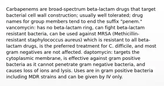 Carbapenems are broad-spectrum beta-lactam drugs that target bacterial cell wall construction; usually well tolerated; drug names for group members tend to end the suffix "penem." vancomycin: has no beta-lactam ring, can fight beta-lactam resistant bacteria, can be used against MRSA (Methicillin-resistant staphylococcus aureus) which is resistant to all beta-lactam drugs, is the preferred treatment for C. difficile, and most gram negatives are not affected. daptomycin: targets the cytoplasmic membrane, is effective against gram positive bacteria as it cannot penetrate gram negative bacteria, and causes loss of ions and lysis. Uses are in gram positive bacteria including MDR strains and can be given by IV only.