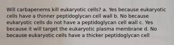 Will carbapenems kill eukaryotic cells? a. Yes because eukaryotic cells have a thinner peptidoglycan cell wall b. No because eukaryotic cells do not have a peptidoglycan cell wall c. Yes because it will target the eukaryotic plasma membrane d. No because eukaryotic cells have a thicker peptidoglycan cell