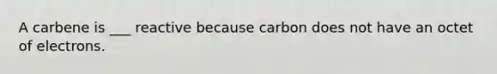 A carbene is ___ reactive because carbon does not have an octet of electrons.