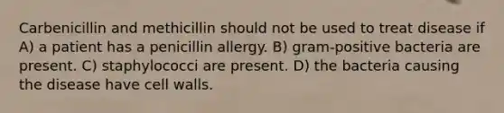 Carbenicillin and methicillin should not be used to treat disease if A) a patient has a penicillin allergy. B) gram-positive bacteria are present. C) staphylococci are present. D) the bacteria causing the disease have cell walls.