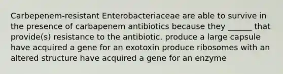 Carbepenem-resistant Enterobacteriaceae are able to survive in the presence of carbapenem antibiotics because they ______ that provide(s) resistance to the antibiotic. produce a large capsule have acquired a gene for an exotoxin produce ribosomes with an altered structure have acquired a gene for an enzyme