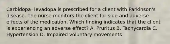 Carbidopa- levadopa is prescribed for a client with Parkinson's disease. The nurse monitors the client for side and adverse effects of the medication. Which finding indicates that the client is experiencing an adverse effect? A. Pruritus B. Tachycardia C. Hypertension D. Impaired voluntary movements