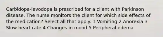 Carbidopa-levodopa is prescribed for a client with Parkinson disease. The nurse monitors the client for which side effects of the medication? Select all that apply. 1 Vomiting 2 Anorexia 3 Slow heart rate 4 Changes in mood 5 Peripheral edema