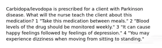 Carbidopa/levodopa is prescribed for a client with Parkinson disease. What will the nurse teach the client about this medication? 1 "Take this medication between meals." 2 "Blood levels of the drug should be monitored weekly." 3 "It can cause happy feelings followed by feelings of depression." 4 "You may experience dizziness when moving from sitting to standing."