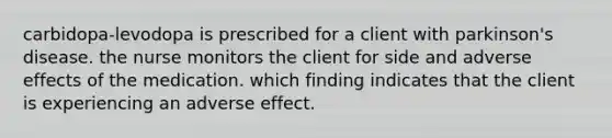 carbidopa-levodopa is prescribed for a client with parkinson's disease. the nurse monitors the client for side and adverse effects of the medication. which finding indicates that the client is experiencing an adverse effect.