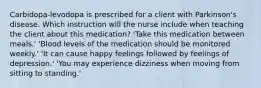 Carbidopa-levodopa is prescribed for a client with Parkinson's disease. Which instruction will the nurse include when teaching the client about this medication? 'Take this medication between meals.' 'Blood levels of the medication should be monitored weekly.' 'It can cause happy feelings followed by feelings of depression.' 'You may experience dizziness when moving from sitting to standing.'