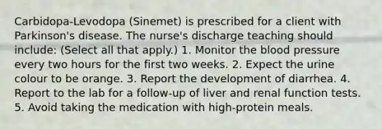 Carbidopa-Levodopa (Sinemet) is prescribed for a client with Parkinson's disease. The nurse's discharge teaching should include: (Select all that apply.) 1. Monitor the blood pressure every two hours for the first two weeks. 2. Expect the urine colour to be orange. 3. Report the development of diarrhea. 4. Report to the lab for a follow-up of liver and renal function tests. 5. Avoid taking the medication with high-protein meals.