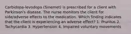 Carbidopa-levodopa (Sinemet) is prescribed for a client with Parkinson's disease. The nurse monitors the client for side/adverse effects to the medication. Which finding indicates that the client is experiencing an adverse effect? 1. Pruritus 2. Tachycardia 3. Hypertension 4. Impaired voluntary movements