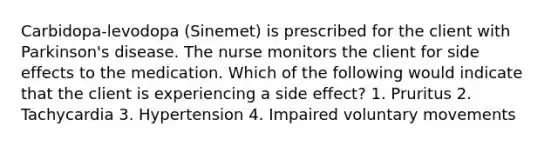 Carbidopa-levodopa (Sinemet) is prescribed for the client with Parkinson's disease. The nurse monitors the client for side effects to the medication. Which of the following would indicate that the client is experiencing a side effect? 1. Pruritus 2. Tachycardia 3. Hypertension 4. Impaired voluntary movements