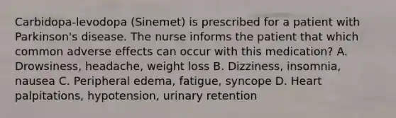 Carbidopa-levodopa (Sinemet) is prescribed for a patient with Parkinson's disease. The nurse informs the patient that which common adverse effects can occur with this medication? A. Drowsiness, headache, weight loss B. Dizziness, insomnia, nausea C. Peripheral edema, fatigue, syncope D. Heart palpitations, hypotension, urinary retention