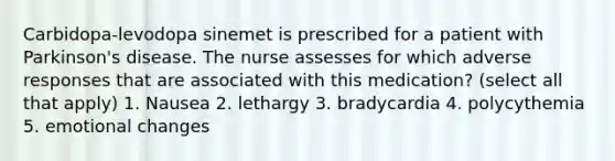 Carbidopa-levodopa sinemet is prescribed for a patient with Parkinson's disease. The nurse assesses for which adverse responses that are associated with this medication? (select all that apply) 1. Nausea 2. lethargy 3. bradycardia 4. polycythemia 5. emotional changes