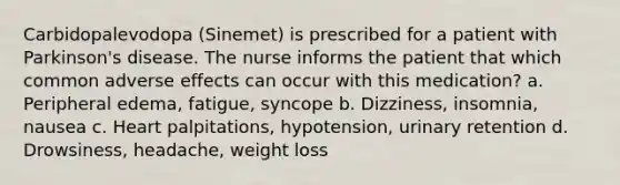 Carbidopalevodopa (Sinemet) is prescribed for a patient with Parkinson's disease. The nurse informs the patient that which common adverse effects can occur with this medication? a. Peripheral edema, fatigue, syncope b. Dizziness, insomnia, nausea c. Heart palpitations, hypotension, urinary retention d. Drowsiness, headache, weight loss