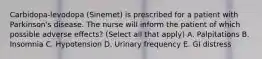 Carbidopa-levodopa (Sinemet) is prescribed for a patient with Parkinson's disease. The nurse will inform the patient of which possible adverse effects? (Select all that apply) A. Palpitations B. Insomnia C. Hypotension D. Urinary frequency E. GI distress