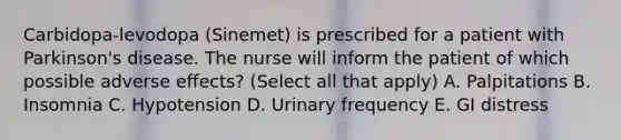 Carbidopa-levodopa (Sinemet) is prescribed for a patient with Parkinson's disease. The nurse will inform the patient of which possible adverse effects? (Select all that apply) A. Palpitations B. Insomnia C. Hypotension D. Urinary frequency E. GI distress