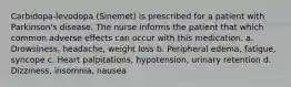 Carbidopa-levodopa (Sinemet) is prescribed for a patient with Parkinson's disease. The nurse informs the patient that which common adverse effects can occur with this medication. a. Drowsiness, headache, weight loss b. Peripheral edema, fatigue, syncope c. Heart palpitations, hypotension, urinary retention d. Dizziness, insomnia, nausea