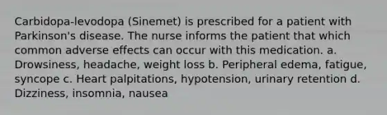 Carbidopa-levodopa (Sinemet) is prescribed for a patient with Parkinson's disease. The nurse informs the patient that which common adverse effects can occur with this medication. a. Drowsiness, headache, weight loss b. Peripheral edema, fatigue, syncope c. Heart palpitations, hypotension, urinary retention d. Dizziness, insomnia, nausea