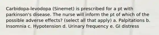 Carbidopa-levodopa (Sinemet) is prescribed for a pt with parkinson's disease. The nurse will inform the pt of which of the possible adverse effects? (select all that apply) a. Palpitations b. Insomnia c. Hypotension d. Urinary frequency e. GI distress