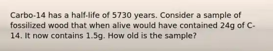 Carbo-14 has a half-life of 5730 years. Consider a sample of fossilized wood that when alive would have contained 24g of C-14. It now contains 1.5g. How old is the sample?