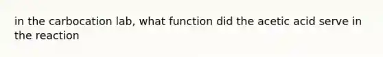 in the carbocation lab, what function did the acetic acid serve in the reaction