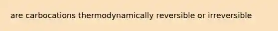 are carbocations thermodynamically reversible or irreversible