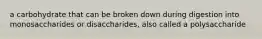 a carbohydrate that can be broken down during digestion into monosaccharides or disaccharides, also called a polysaccharide