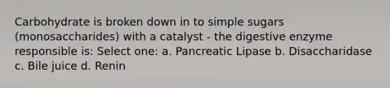 Carbohydrate is broken down in to simple sugars (monosaccharides) with a catalyst - the digestive enzyme responsible is: Select one: a. Pancreatic Lipase b. Disaccharidase c. Bile juice d. Renin