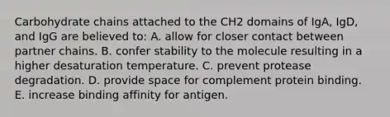 Carbohydrate chains attached to the CH2 domains of IgA, IgD, and IgG are believed to: A. allow for closer contact between partner chains. B. confer stability to the molecule resulting in a higher desaturation temperature. C. prevent protease degradation. D. provide space for complement protein binding. E. increase binding affinity for antigen.