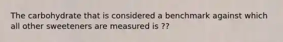 The carbohydrate that is considered a benchmark against which all other sweeteners are measured is ??