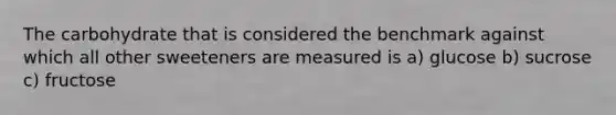 The carbohydrate that is considered the benchmark against which all other sweeteners are measured is a) glucose b) sucrose c) fructose