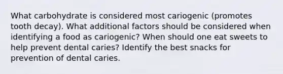 What carbohydrate is considered most cariogenic (promotes tooth decay). What additional factors should be considered when identifying a food as cariogenic? When should one eat sweets to help prevent dental caries? Identify the best snacks for prevention of dental caries.