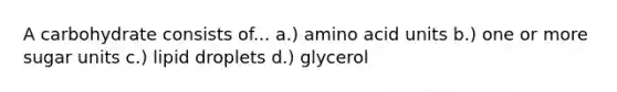 A carbohydrate consists of... a.) amino acid units b.) one or more sugar units c.) lipid droplets d.) glycerol