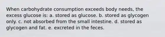 When carbohydrate consumption exceeds body needs, the excess glucose is: a. stored as glucose. b. stored as glycogen only. c. not absorbed from the small intestine. d. stored as glycogen and fat. e. excreted in the feces.