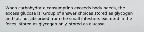 When carbohydrate consumption exceeds body needs, the excess glucose is: Group of answer choices stored as glycogen and fat. not absorbed from the small intestine. excreted in the feces. stored as glycogen only. stored as glucose.