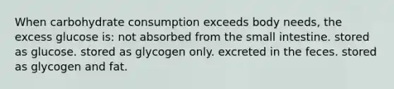 When carbohydrate consumption exceeds body needs, the excess glucose is:​ ​not absorbed from the small intestine. ​stored as glucose. ​stored as glycogen only.​ ​excreted in the feces. ​stored as glycogen and fat.