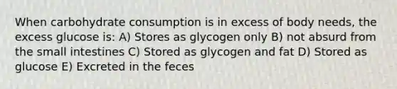 When carbohydrate consumption is in excess of body needs, the excess glucose is: A) Stores as glycogen only B) not absurd from the small intestines C) Stored as glycogen and fat D) Stored as glucose E) Excreted in the feces