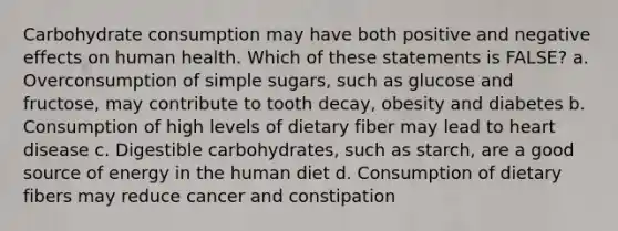 Carbohydrate consumption may have both positive and negative effects on human health. Which of these statements is FALSE? a. Overconsumption of simple sugars, such as glucose and fructose, may contribute to tooth decay, obesity and diabetes b. Consumption of high levels of dietary fiber may lead to heart disease c. Digestible carbohydrates, such as starch, are a good source of energy in the human diet d. Consumption of dietary fibers may reduce cancer and constipation