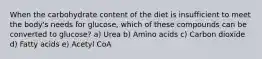 When the carbohydrate content of the diet is insufficient to meet the body's needs for glucose, which of these compounds can be converted to glucose? a) Urea b) Amino acids c) Carbon dioxide d) Fatty acids e) Acetyl CoA